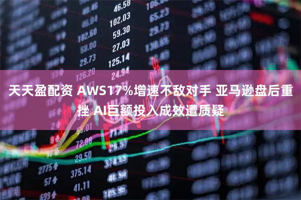 天天盈配资 AWS17%增速不敌对手 亚马逊盘后重挫 AI巨额投入成效遭质疑