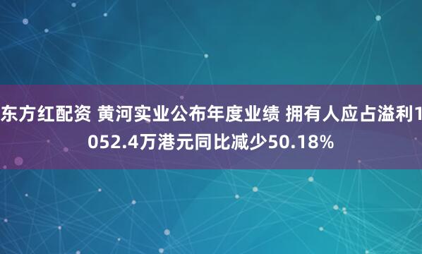 东方红配资 黄河实业公布年度业绩 拥有人应占溢利1052.4万港元同比减少50.18%