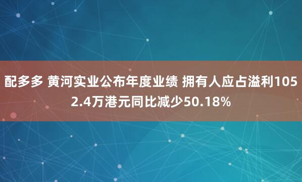 配多多 黄河实业公布年度业绩 拥有人应占溢利1052.4万港元同比减少50.18%