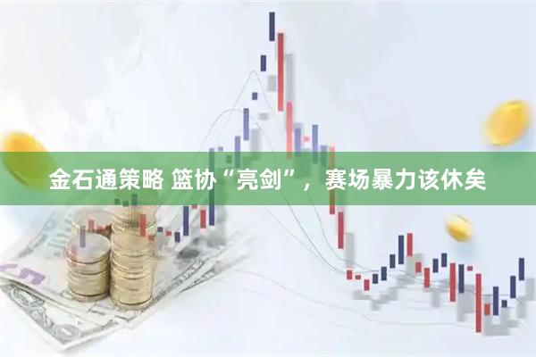 金石通策略 篮协“亮剑”，赛场暴力该休矣