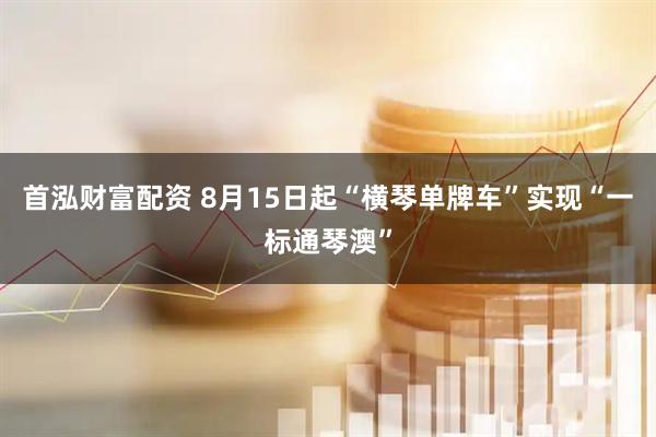 首泓财富配资 8月15日起“横琴单牌车”实现“一标通琴澳”