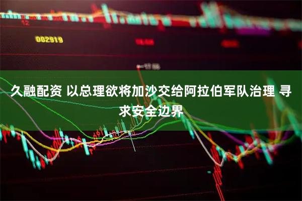 久融配资 以总理欲将加沙交给阿拉伯军队治理 寻求安全边界