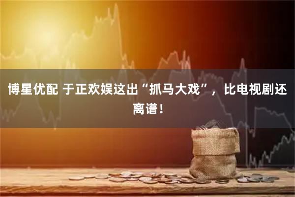 博星优配 于正欢娱这出“抓马大戏”，比电视剧还离谱！