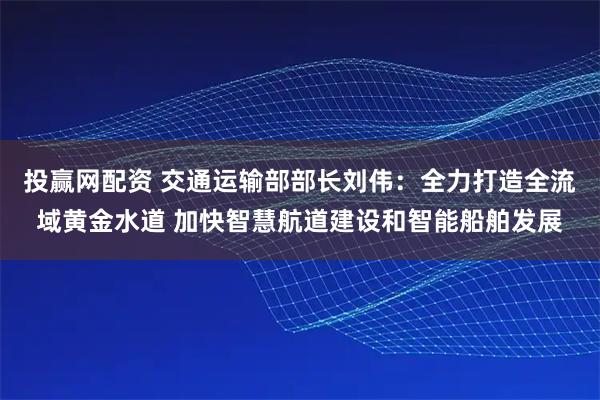 投赢网配资 交通运输部部长刘伟:全力打造全流域黄金水道 加快智慧航道建设和智能船舶发展