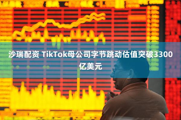 沙瑞配资 TikTok母公司字节跳动估值突破3300亿美元