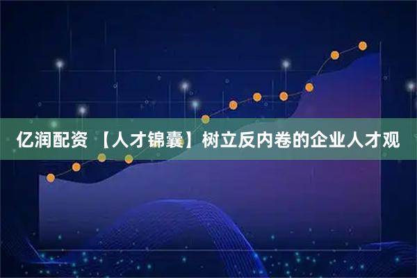 亿润配资 【人才锦囊】树立反内卷的企业人才观