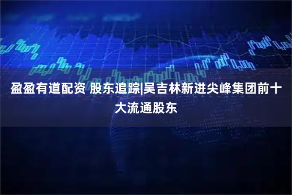 盈盈有道配资 股东追踪|吴吉林新进尖峰集团前十大流通股东