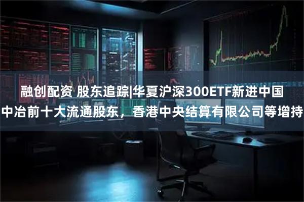 融创配资 股东追踪|华夏沪深300ETF新进中国中冶前十大流通股东,香港中央结算有限公司等增持