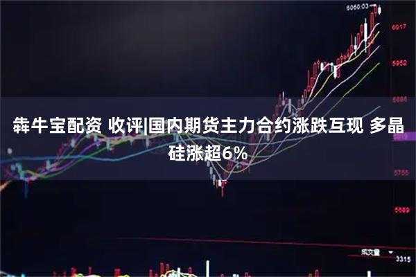 犇牛宝配资 收评|国内期货主力合约涨跌互现 多晶硅涨超6%