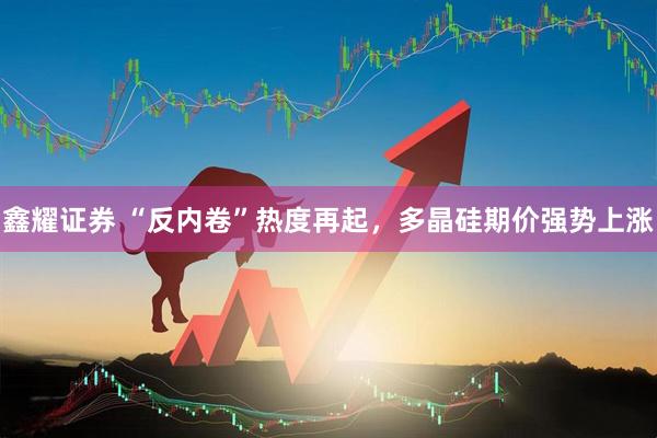 鑫耀证券 “反内卷”热度再起,多晶硅期价强势上涨