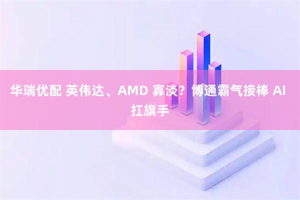 华瑞优配 英伟达、AMD 寡淡?博通霸气接棒 AI 扛旗手