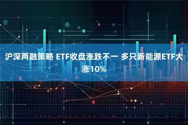 沪深两融策略 ETF收盘涨跌不一 多只新能源ETF大涨10%