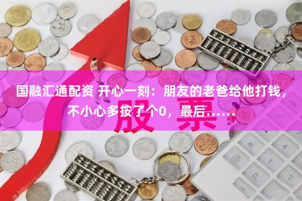 国融汇通配资 开心一刻:朋友的老爸给他打钱,不小心多按了个0,最后……