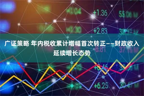 广证策略 年内税收累计增幅首次转正——财政收入延续增长态势