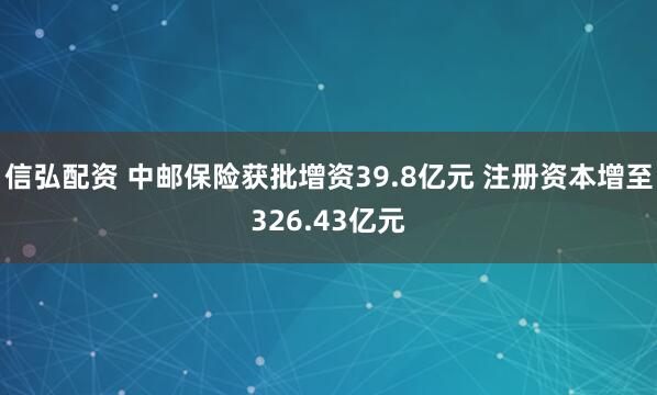 信弘配资 中邮保险获批增资39.8亿元 注册资本增至326.43亿元