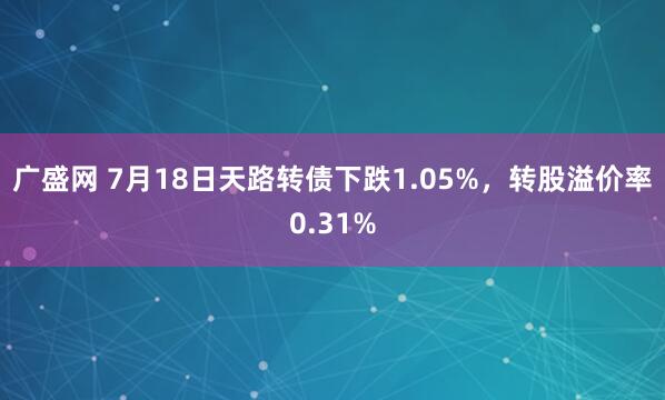 广盛网 7月18日天路转债下跌1.05%,转股溢价率0.31%