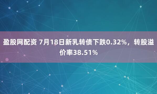盈股网配资 7月18日新乳转债下跌0.32%,转股溢价率38.51%
