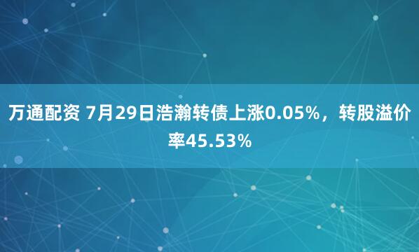 万通配资 7月29日浩瀚转债上涨0.05%,转股溢价率45.53%