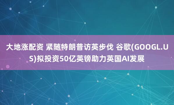 大地涨配资 紧随特朗普访英步伐 谷歌(GOOGL.US)拟投资50亿英镑助力英国AI发展