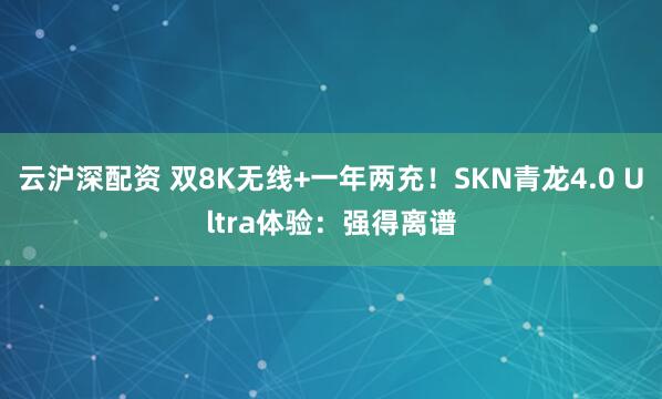 云沪深配资 双8K无线+一年两充！SKN青龙4.0 Ultra体验：强得离谱