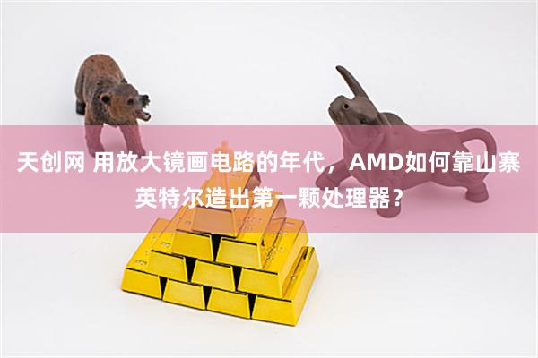 天创网 用放大镜画电路的年代，AMD如何靠山寨英特尔造出第一颗处理器？