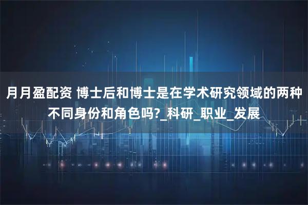 月月盈配资 博士后和博士是在学术研究领域的两种不同身份和角色吗?_科研_职业_发展