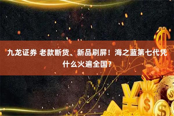 九龙证券 老款断货、新品刷屏！海之蓝第七代凭什么火遍全国？