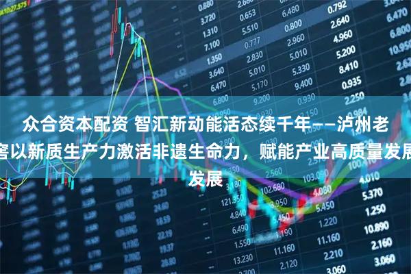 众合资本配资 智汇新动能活态续千年——泸州老窖以新质生产力激活非遗生命力，赋能产业高质量发展